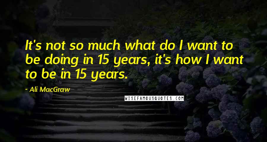 Ali MacGraw Quotes: It's not so much what do I want to be doing in 15 years, it's how I want to be in 15 years.