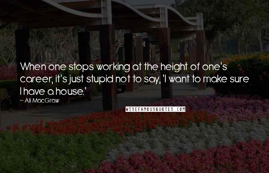 Ali MacGraw Quotes: When one stops working at the height of one's career, it's just stupid not to say, 'I want to make sure I have a house.'