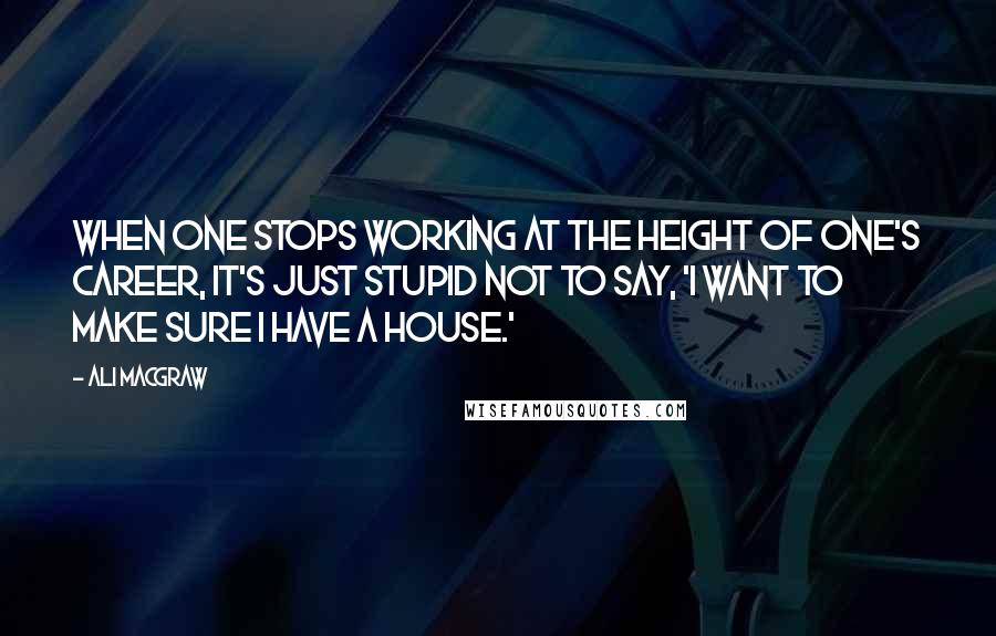 Ali MacGraw Quotes: When one stops working at the height of one's career, it's just stupid not to say, 'I want to make sure I have a house.'