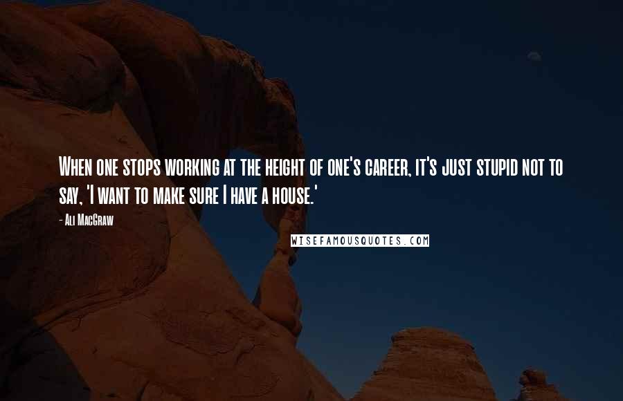 Ali MacGraw Quotes: When one stops working at the height of one's career, it's just stupid not to say, 'I want to make sure I have a house.'