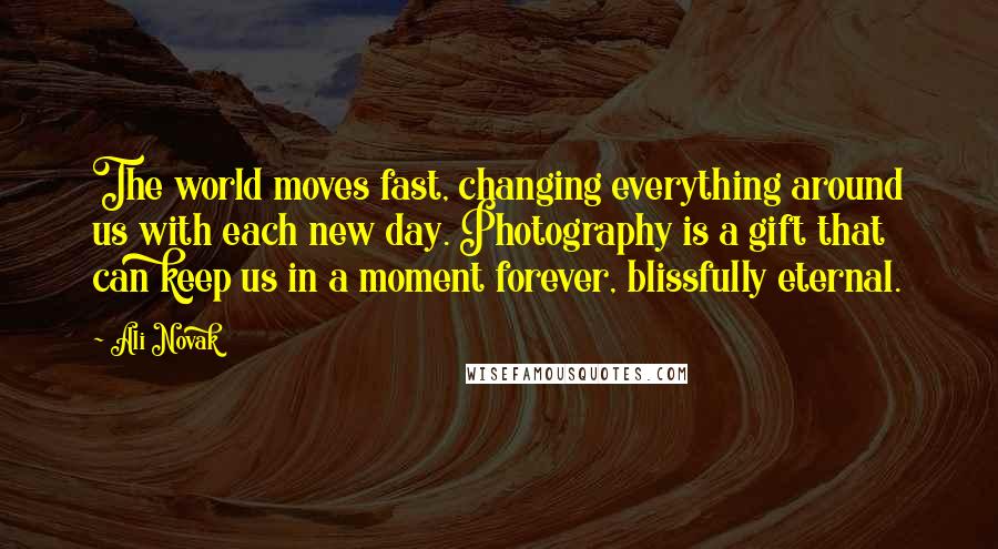 Ali Novak Quotes: The world moves fast, changing everything around us with each new day. Photography is a gift that can keep us in a moment forever, blissfully eternal.