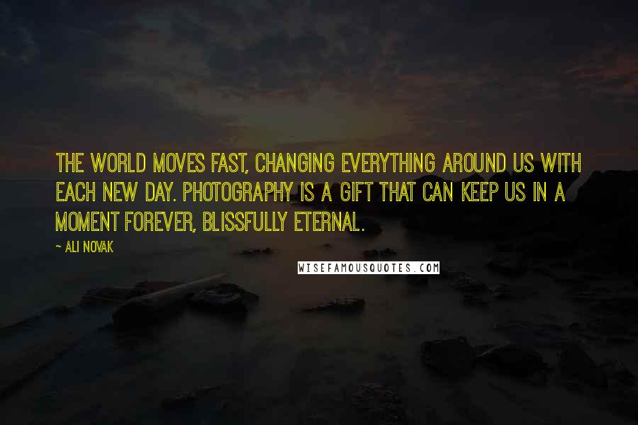 Ali Novak Quotes: The world moves fast, changing everything around us with each new day. Photography is a gift that can keep us in a moment forever, blissfully eternal.
