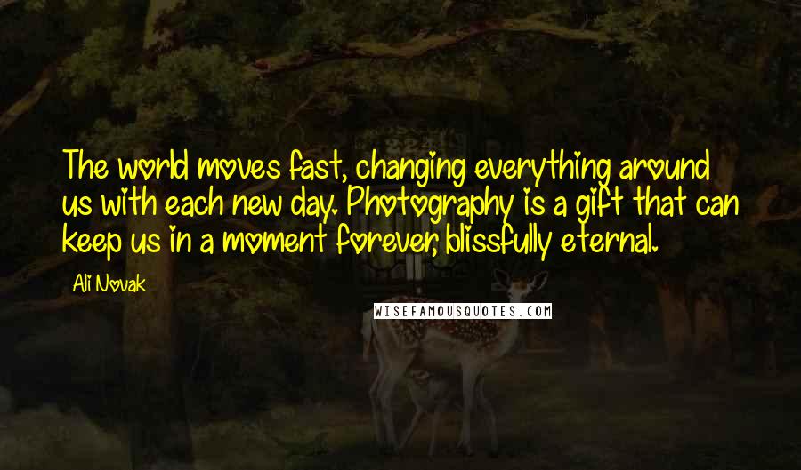 Ali Novak Quotes: The world moves fast, changing everything around us with each new day. Photography is a gift that can keep us in a moment forever, blissfully eternal.