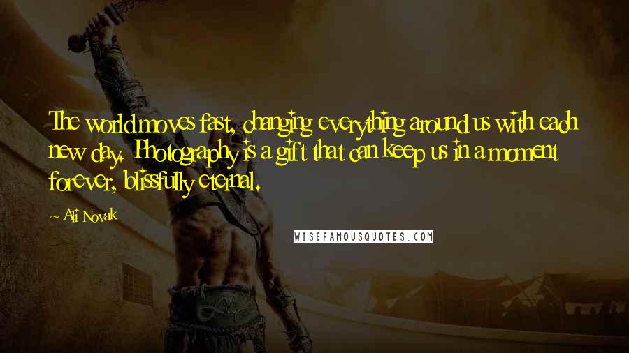 Ali Novak Quotes: The world moves fast, changing everything around us with each new day. Photography is a gift that can keep us in a moment forever, blissfully eternal.