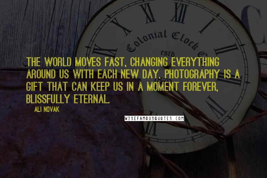 Ali Novak Quotes: The world moves fast, changing everything around us with each new day. Photography is a gift that can keep us in a moment forever, blissfully eternal.