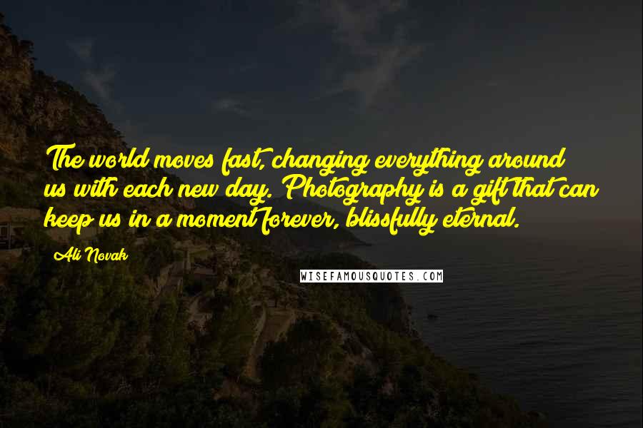 Ali Novak Quotes: The world moves fast, changing everything around us with each new day. Photography is a gift that can keep us in a moment forever, blissfully eternal.