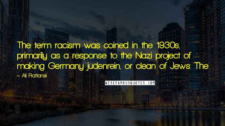 Ali Rattansi Quotes: The term 'racism' was coined in the 1930s, primarily as a response to the Nazi project of making Germany judenrein, or 'clean of Jews'. The