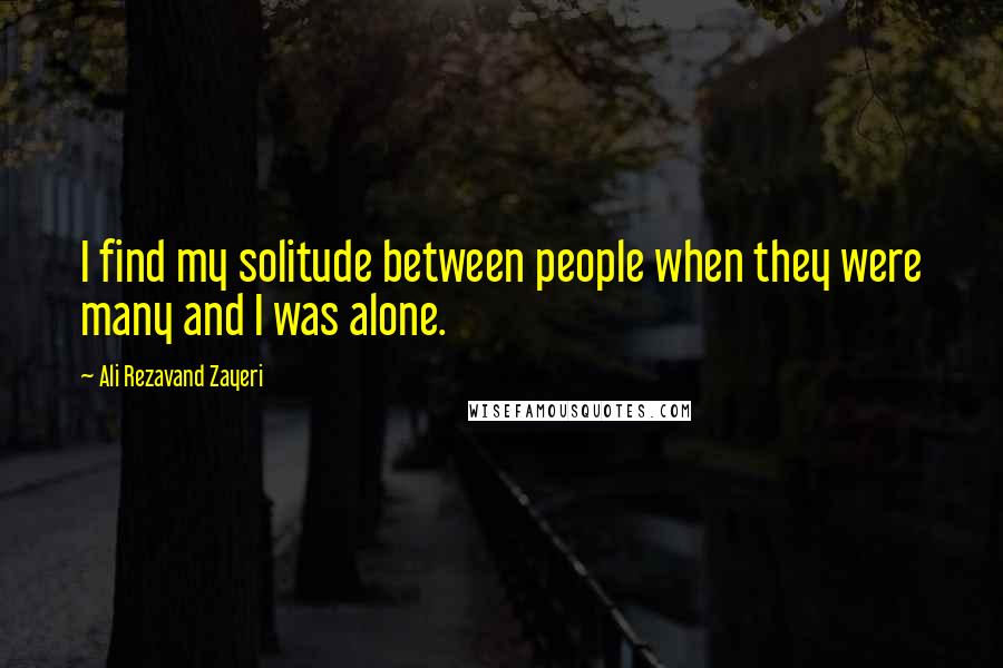 Ali Rezavand Zayeri Quotes: I find my solitude between people when they were many and I was alone.