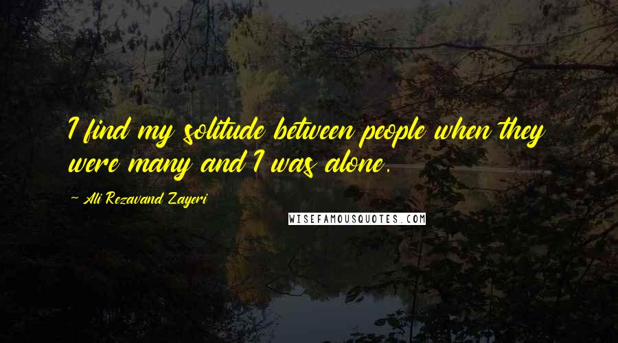 Ali Rezavand Zayeri Quotes: I find my solitude between people when they were many and I was alone.