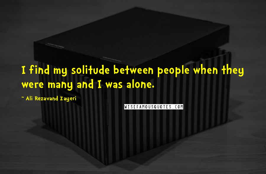 Ali Rezavand Zayeri Quotes: I find my solitude between people when they were many and I was alone.