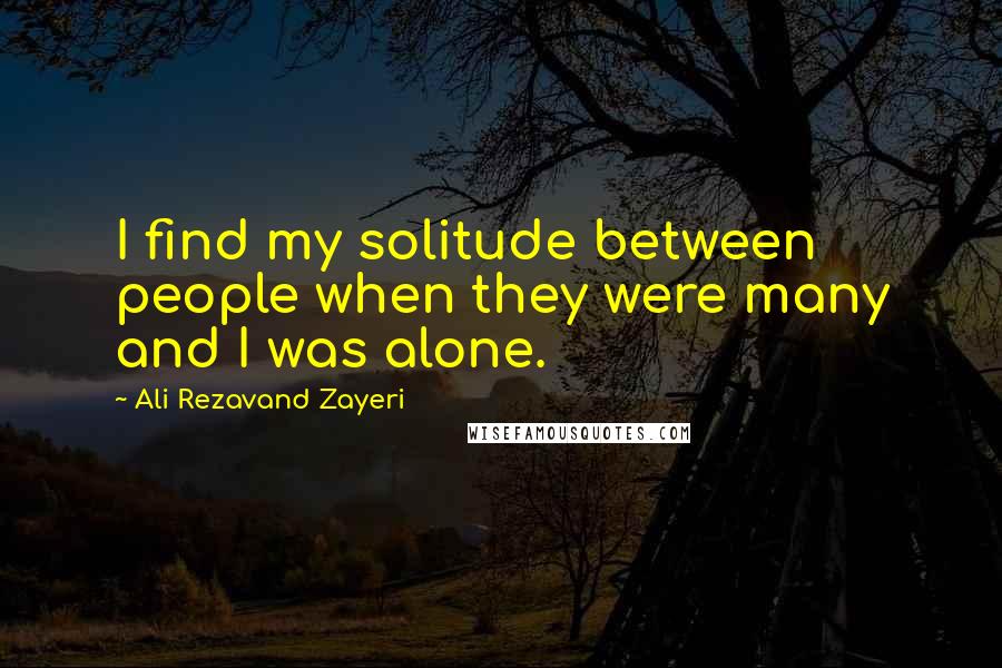 Ali Rezavand Zayeri Quotes: I find my solitude between people when they were many and I was alone.