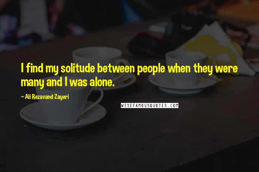 Ali Rezavand Zayeri Quotes: I find my solitude between people when they were many and I was alone.