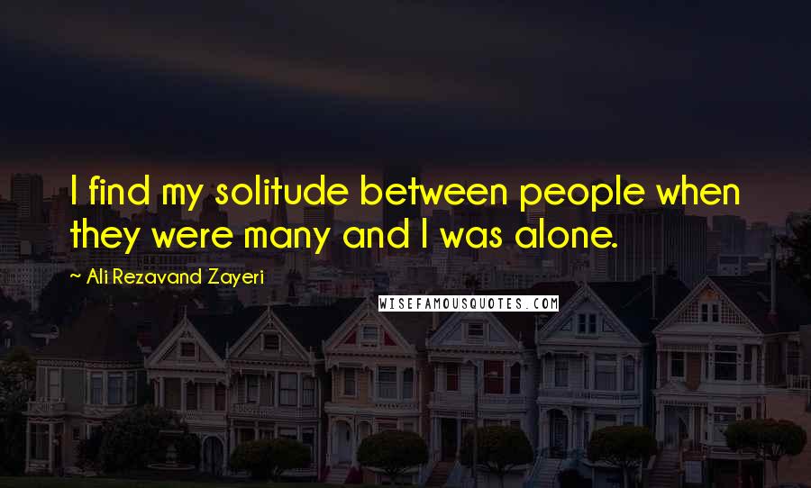 Ali Rezavand Zayeri Quotes: I find my solitude between people when they were many and I was alone.