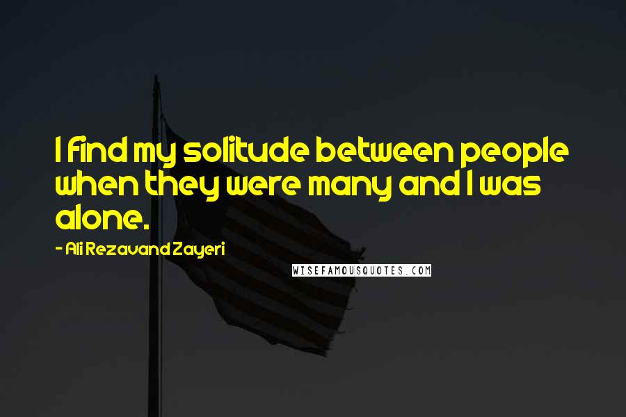 Ali Rezavand Zayeri Quotes: I find my solitude between people when they were many and I was alone.