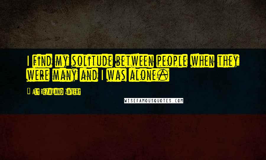 Ali Rezavand Zayeri Quotes: I find my solitude between people when they were many and I was alone.