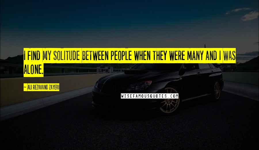 Ali Rezavand Zayeri Quotes: I find my solitude between people when they were many and I was alone.