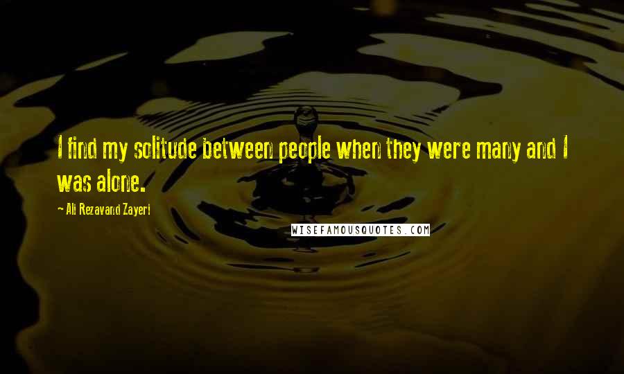 Ali Rezavand Zayeri Quotes: I find my solitude between people when they were many and I was alone.