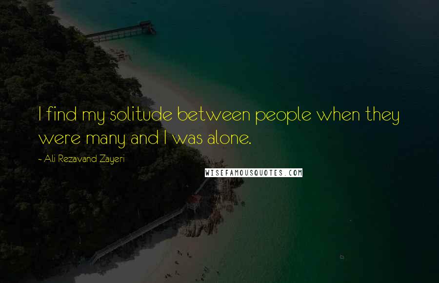 Ali Rezavand Zayeri Quotes: I find my solitude between people when they were many and I was alone.