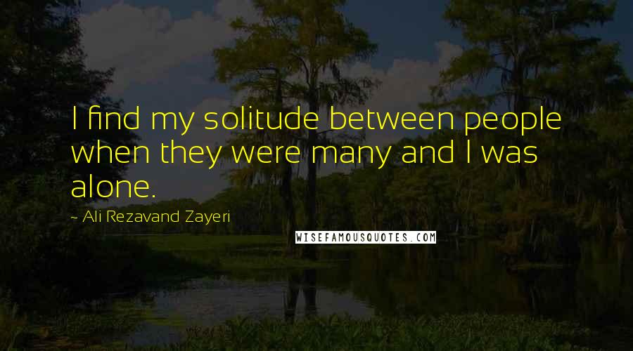 Ali Rezavand Zayeri Quotes: I find my solitude between people when they were many and I was alone.