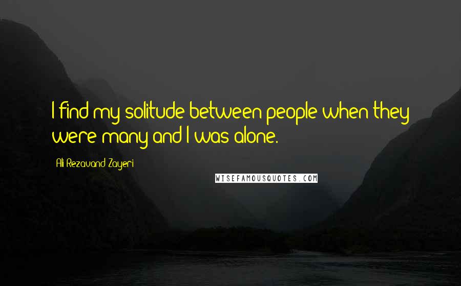 Ali Rezavand Zayeri Quotes: I find my solitude between people when they were many and I was alone.