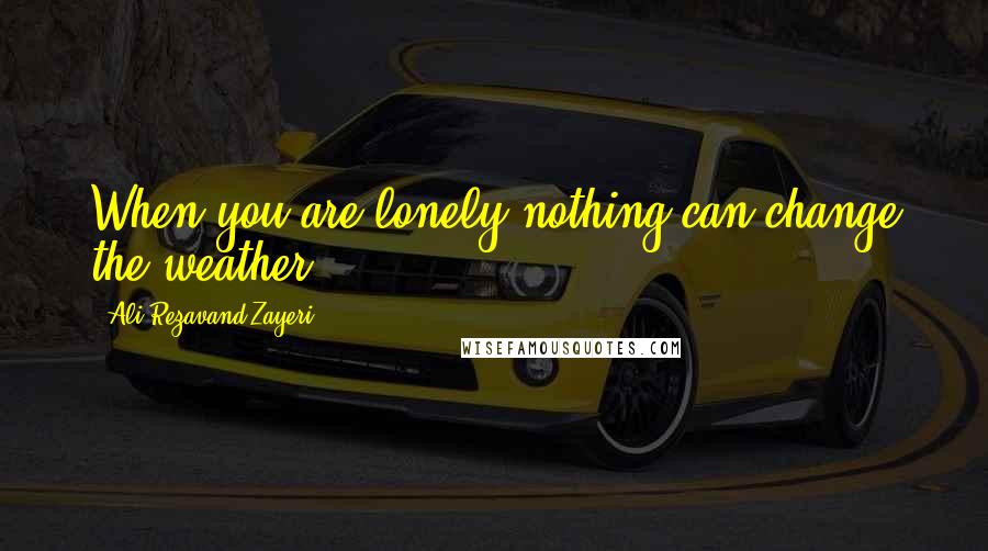 Ali Rezavand Zayeri Quotes: When you are lonely nothing can change the weather.