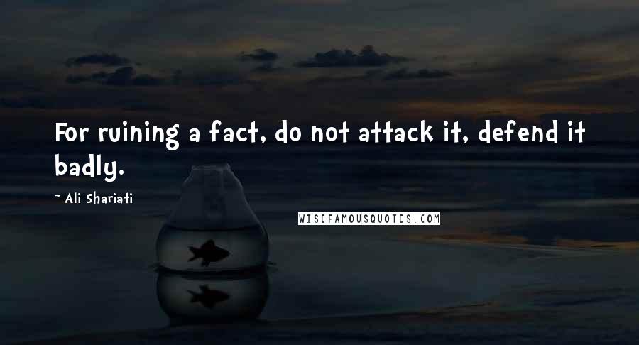 Ali Shariati Quotes: For ruining a fact, do not attack it, defend it badly.