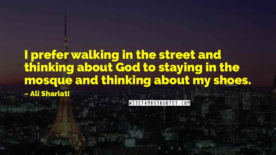 Ali Shariati Quotes: I prefer walking in the street and thinking about God to staying in the mosque and thinking about my shoes.