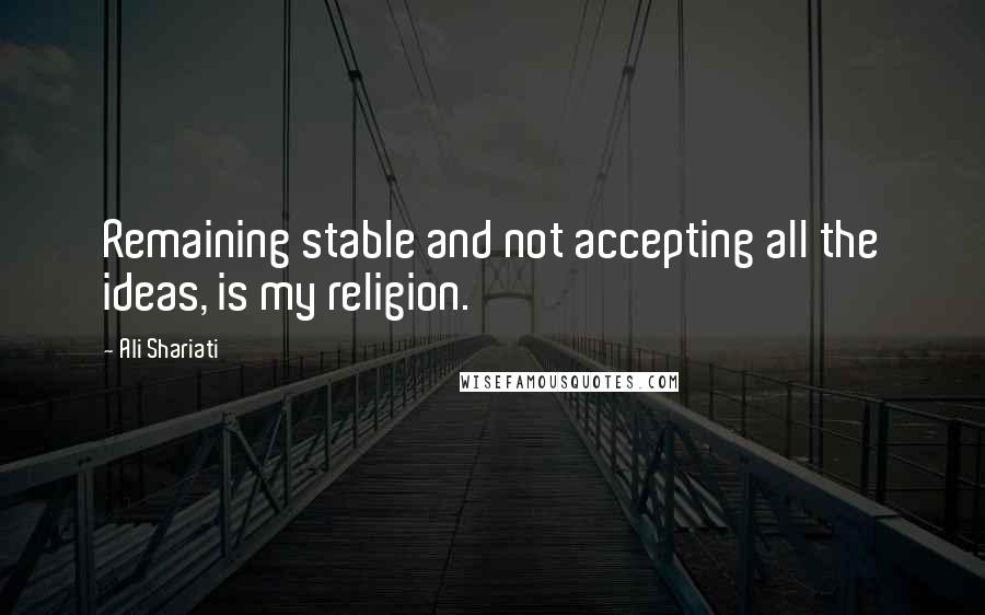 Ali Shariati Quotes: Remaining stable and not accepting all the ideas, is my religion.