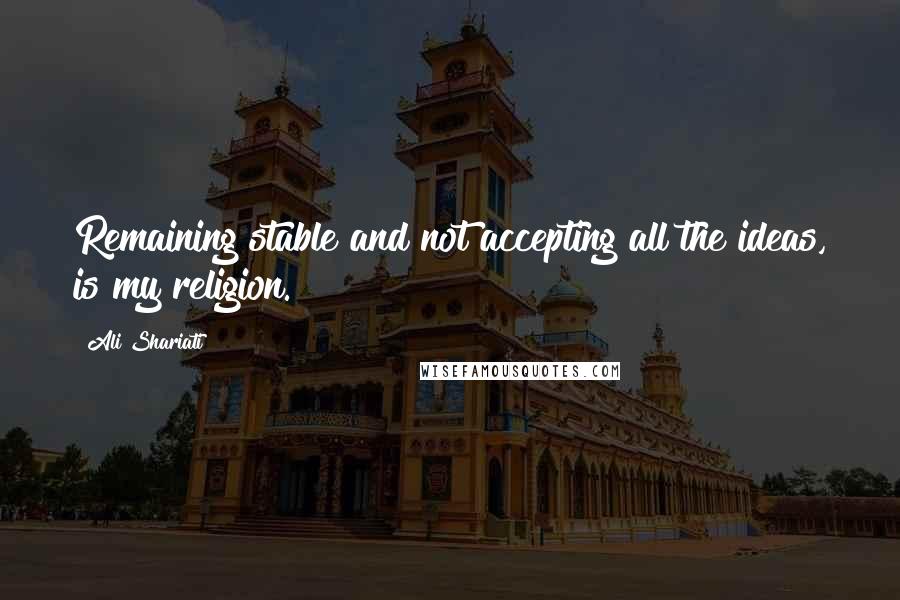 Ali Shariati Quotes: Remaining stable and not accepting all the ideas, is my religion.