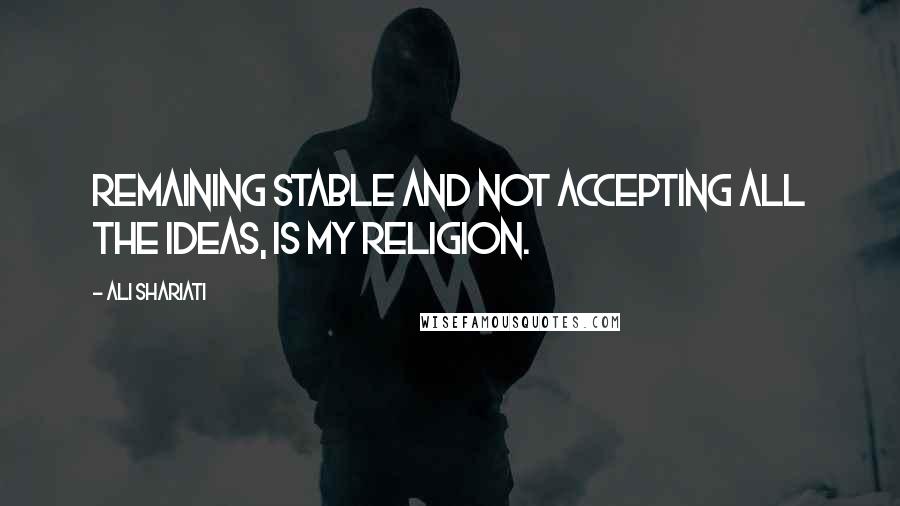 Ali Shariati Quotes: Remaining stable and not accepting all the ideas, is my religion.