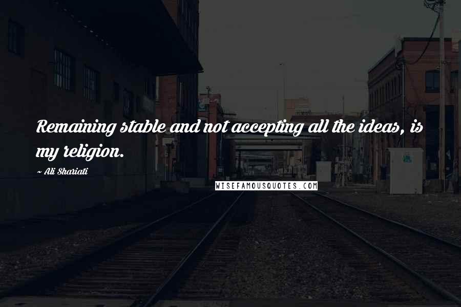Ali Shariati Quotes: Remaining stable and not accepting all the ideas, is my religion.