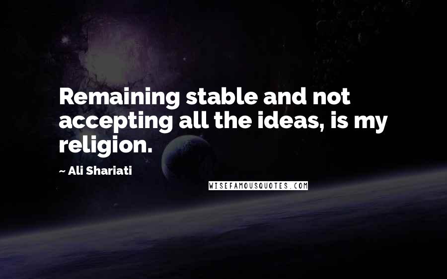 Ali Shariati Quotes: Remaining stable and not accepting all the ideas, is my religion.