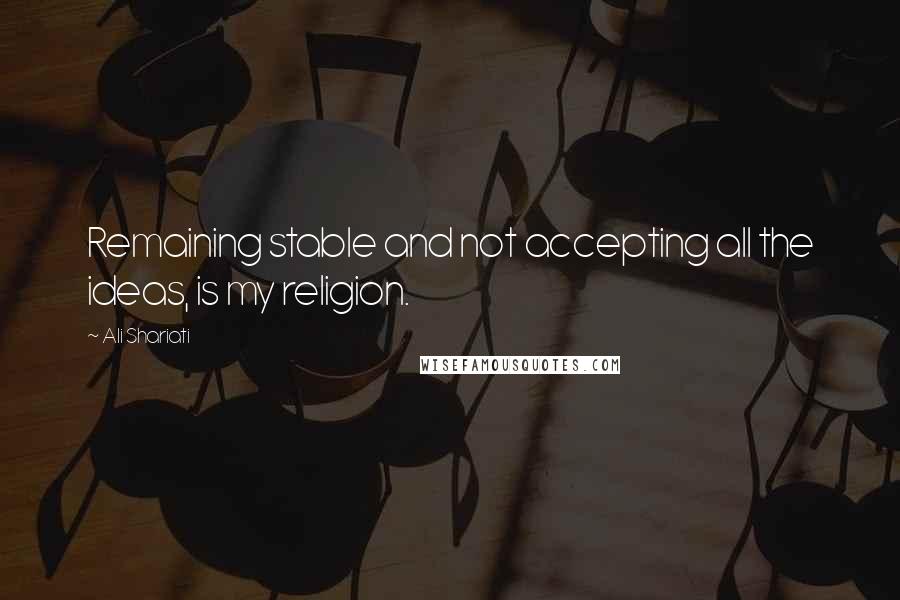 Ali Shariati Quotes: Remaining stable and not accepting all the ideas, is my religion.