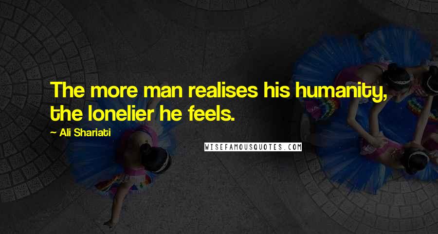 Ali Shariati Quotes: The more man realises his humanity, the lonelier he feels.