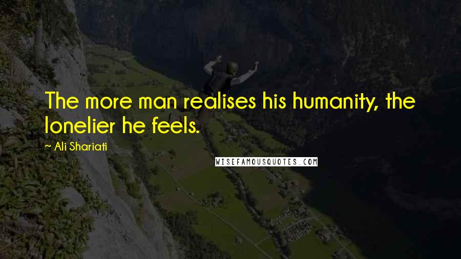 Ali Shariati Quotes: The more man realises his humanity, the lonelier he feels.