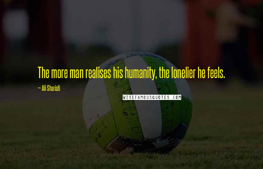 Ali Shariati Quotes: The more man realises his humanity, the lonelier he feels.