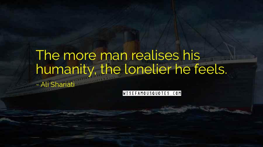 Ali Shariati Quotes: The more man realises his humanity, the lonelier he feels.
