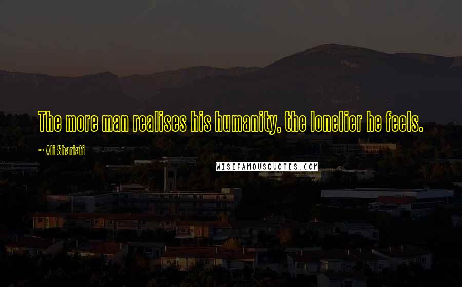 Ali Shariati Quotes: The more man realises his humanity, the lonelier he feels.