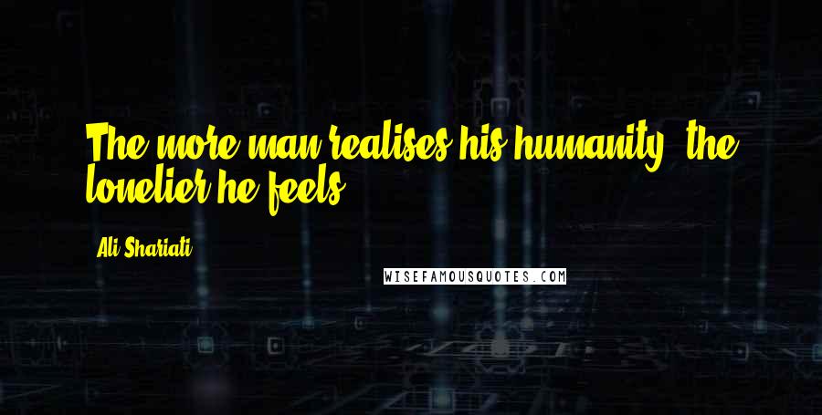 Ali Shariati Quotes: The more man realises his humanity, the lonelier he feels.