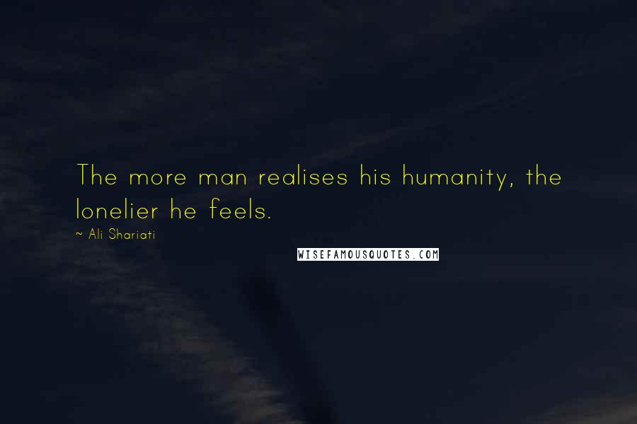 Ali Shariati Quotes: The more man realises his humanity, the lonelier he feels.