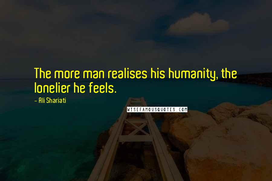 Ali Shariati Quotes: The more man realises his humanity, the lonelier he feels.