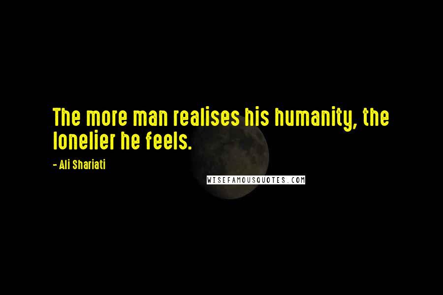 Ali Shariati Quotes: The more man realises his humanity, the lonelier he feels.