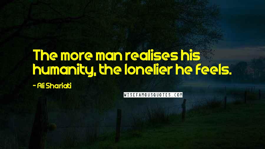 Ali Shariati Quotes: The more man realises his humanity, the lonelier he feels.