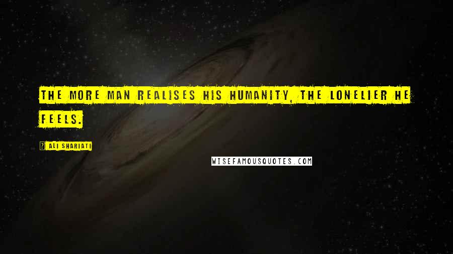 Ali Shariati Quotes: The more man realises his humanity, the lonelier he feels.