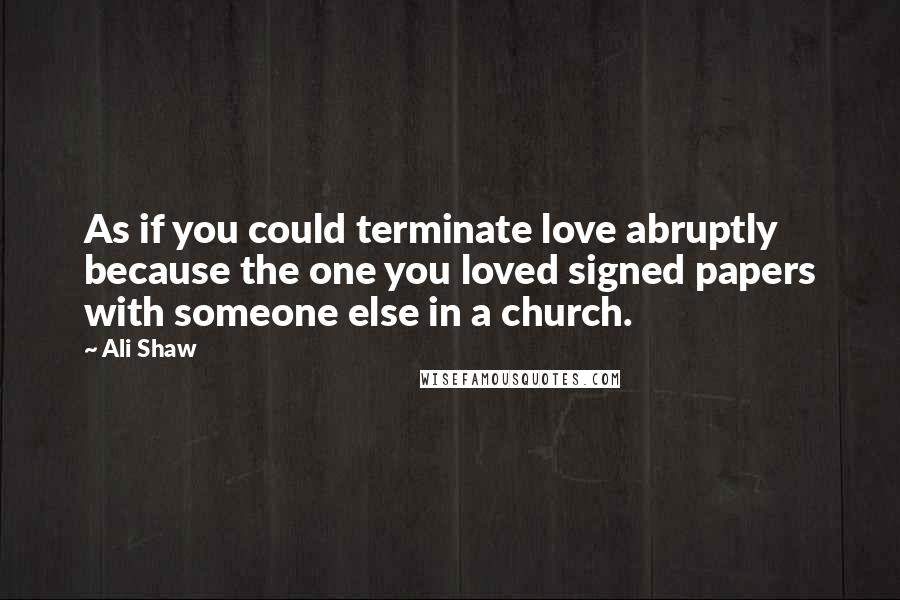 Ali Shaw Quotes: As if you could terminate love abruptly because the one you loved signed papers with someone else in a church.