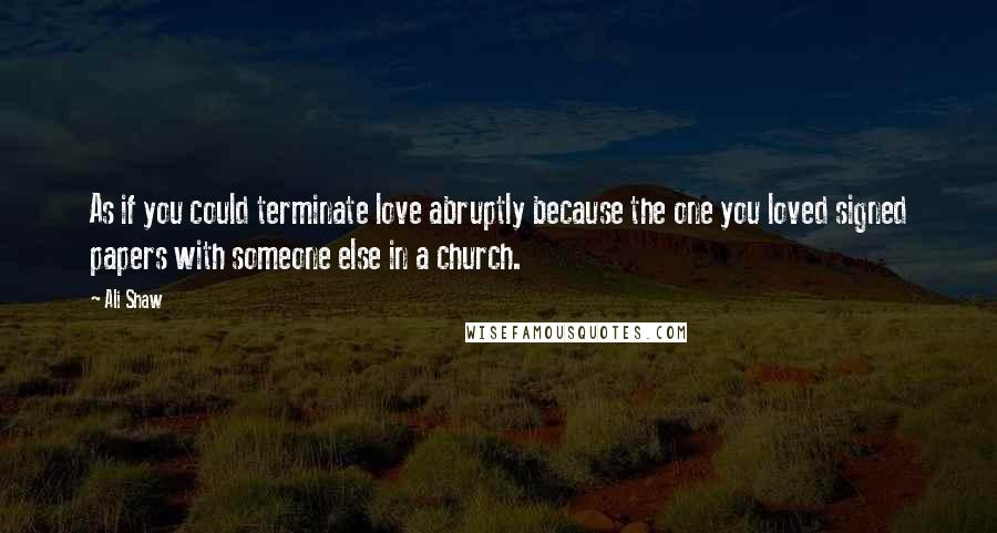 Ali Shaw Quotes: As if you could terminate love abruptly because the one you loved signed papers with someone else in a church.