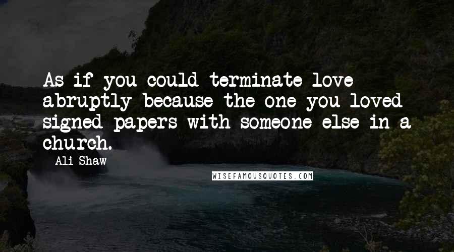 Ali Shaw Quotes: As if you could terminate love abruptly because the one you loved signed papers with someone else in a church.
