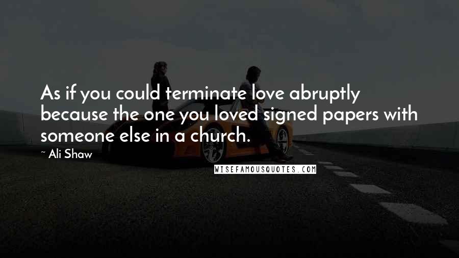 Ali Shaw Quotes: As if you could terminate love abruptly because the one you loved signed papers with someone else in a church.