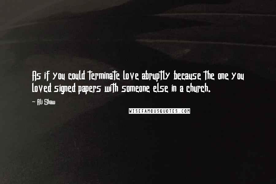 Ali Shaw Quotes: As if you could terminate love abruptly because the one you loved signed papers with someone else in a church.