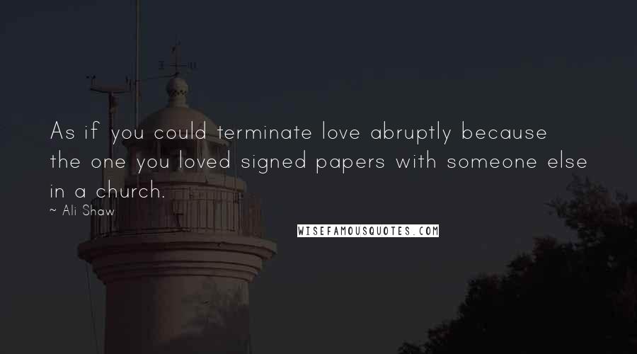 Ali Shaw Quotes: As if you could terminate love abruptly because the one you loved signed papers with someone else in a church.